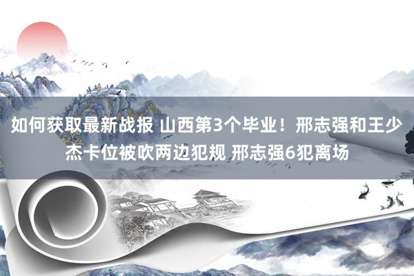 如何获取最新战报 山西第3个毕业！邢志强和王少杰卡位被吹两边犯规 邢志强6犯离场