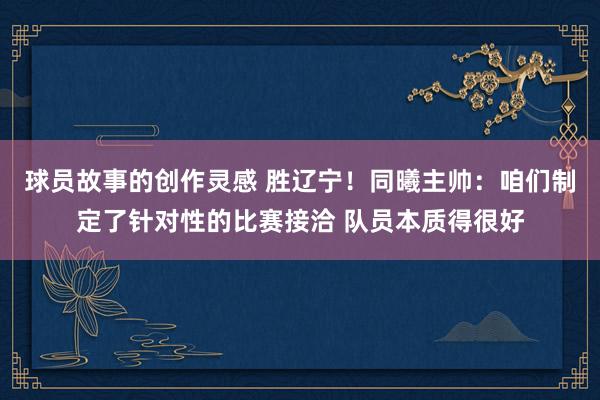 球员故事的创作灵感 胜辽宁！同曦主帅：咱们制定了针对性的比赛接洽 队员本质得很好