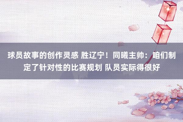 球员故事的创作灵感 胜辽宁！同曦主帅：咱们制定了针对性的比赛规划 队员实际得很好