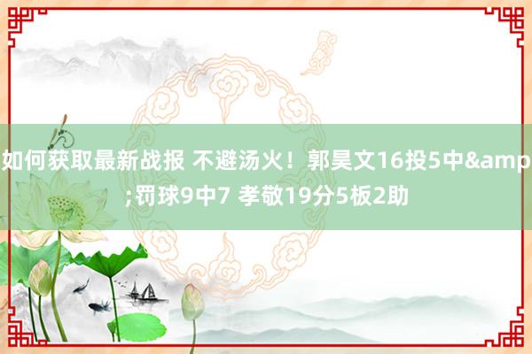 如何获取最新战报 不避汤火！郭昊文16投5中&罚球9中7 孝敬19分5板2助