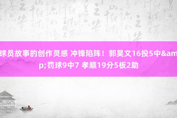 球员故事的创作灵感 冲锋陷阵！郭昊文16投5中&罚球9中7 孝顺19分5板2助