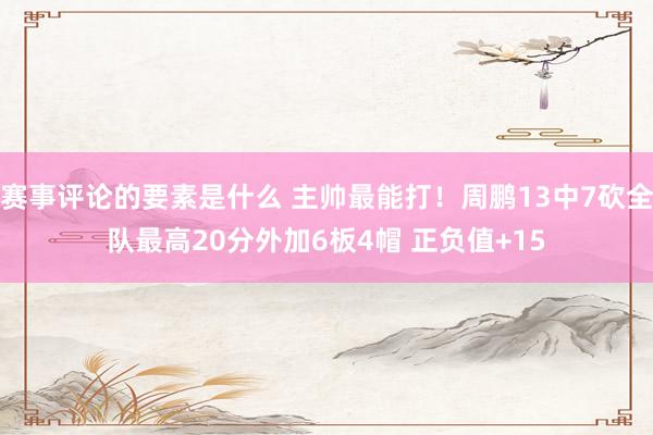 赛事评论的要素是什么 主帅最能打！周鹏13中7砍全队最高20分外加6板4帽 正负值+15