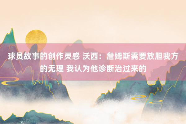 球员故事的创作灵感 沃西：詹姆斯需要放胆我方的无理 我认为他诊断治过来的