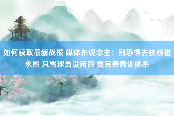 如何获取最新战报 媒体东说念主：别恐惧去狡赖崔永熙 只骂球员没用的 要完善青训体系