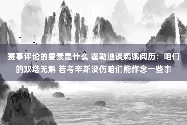 赛事评论的要素是什么 霍勒迪谈鹈鹕阅历：咱们的双塔无解 若考辛斯没伤咱们能作念一些事