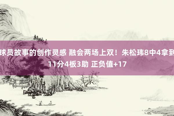 球员故事的创作灵感 融会两场上双！朱松玮8中4拿到11分4板3助 正负值+17