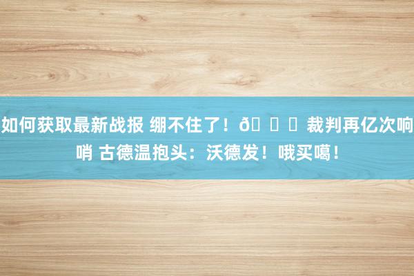 如何获取最新战报 绷不住了！😂裁判再亿次响哨 古德温抱头：沃德发！哦买噶！