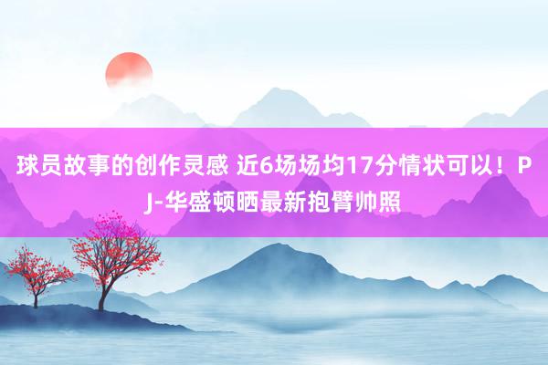 球员故事的创作灵感 近6场场均17分情状可以！PJ-华盛顿晒最新抱臂帅照