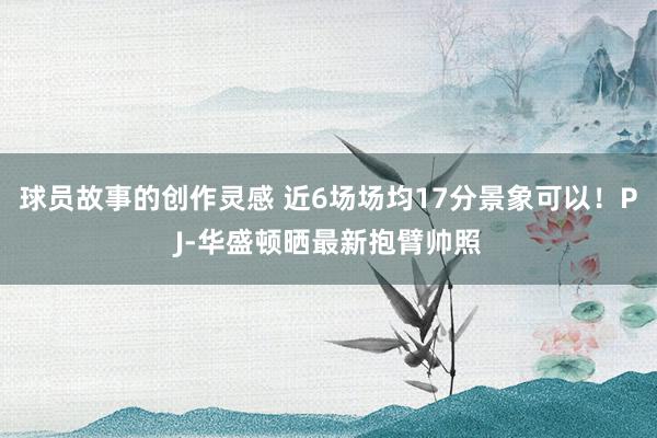 球员故事的创作灵感 近6场场均17分景象可以！PJ-华盛顿晒最新抱臂帅照