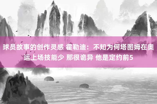 球员故事的创作灵感 霍勒迪：不知为何塔图姆在奥运上场技能少 那很诡异 他是定约前5