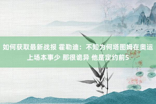 如何获取最新战报 霍勒迪：不知为何塔图姆在奥运上场本事少 那很诡异 他是定约前5