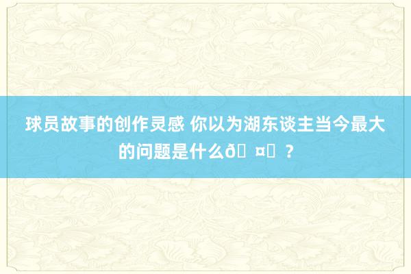 球员故事的创作灵感 你以为湖东谈主当今最大的问题是什么🤔？