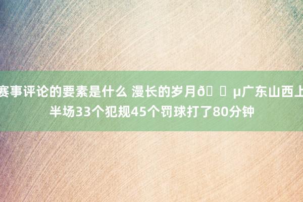 赛事评论的要素是什么 漫长的岁月😵广东山西上半场33个犯规45个罚球打了80分钟