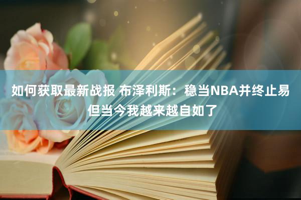 如何获取最新战报 布泽利斯：稳当NBA并终止易 但当今我越来越自如了