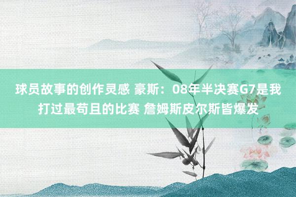 球员故事的创作灵感 豪斯：08年半决赛G7是我打过最苟且的比赛 詹姆斯皮尔斯皆爆发