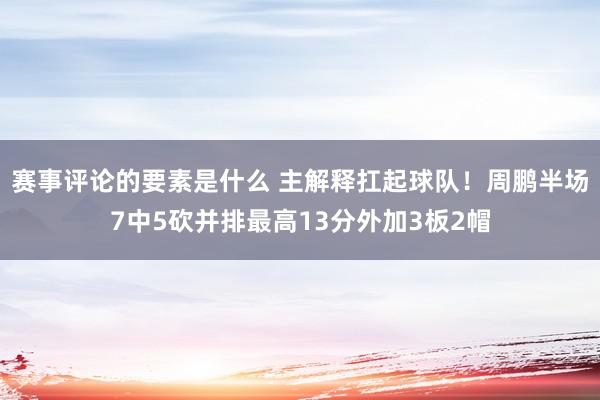 赛事评论的要素是什么 主解释扛起球队！周鹏半场7中5砍并排最高13分外加3板2帽