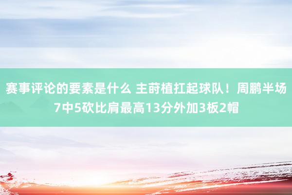 赛事评论的要素是什么 主莳植扛起球队！周鹏半场7中5砍比肩最高13分外加3板2帽