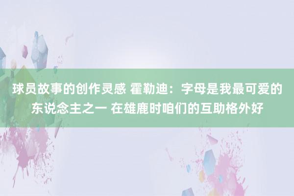 球员故事的创作灵感 霍勒迪：字母是我最可爱的东说念主之一 在雄鹿时咱们的互助格外好