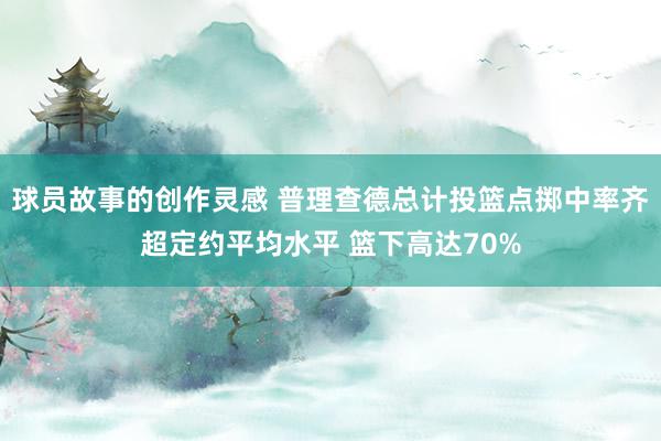 球员故事的创作灵感 普理查德总计投篮点掷中率齐超定约平均水平 篮下高达70%