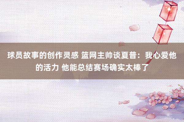 球员故事的创作灵感 篮网主帅谈夏普：我心爱他的活力 他能总结赛场确实太棒了