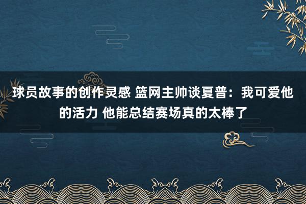 球员故事的创作灵感 篮网主帅谈夏普：我可爱他的活力 他能总结赛场真的太棒了