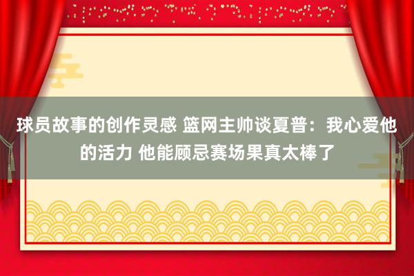 球员故事的创作灵感 篮网主帅谈夏普：我心爱他的活力 他能顾忌赛场果真太棒了