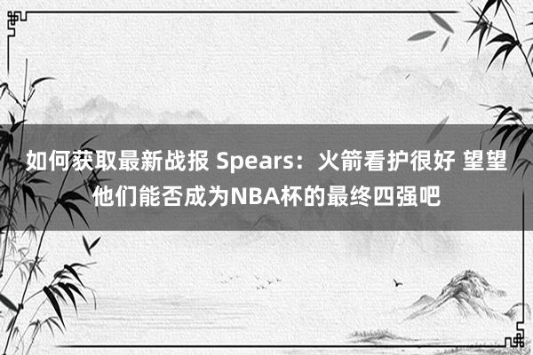 如何获取最新战报 Spears：火箭看护很好 望望他们能否成为NBA杯的最终四强吧