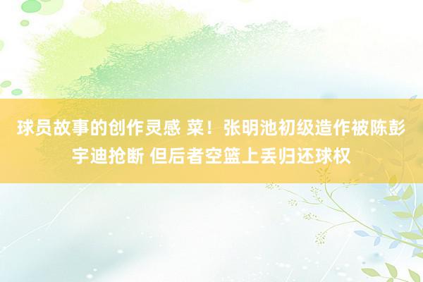 球员故事的创作灵感 菜！张明池初级造作被陈彭宇迪抢断 但后者空篮上丢归还球权