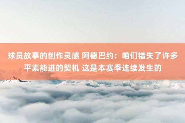 球员故事的创作灵感 阿德巴约：咱们错失了许多平素能进的契机 这是本赛季连续发生的