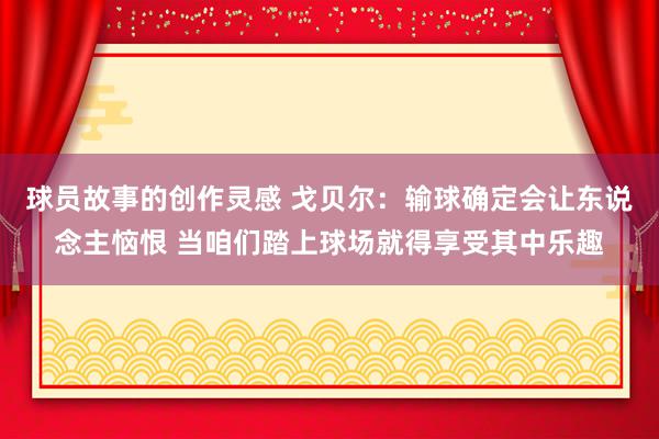 球员故事的创作灵感 戈贝尔：输球确定会让东说念主恼恨 当咱们踏上球场就得享受其中乐趣