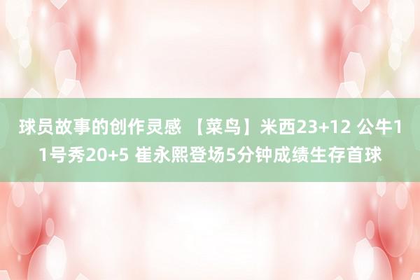 球员故事的创作灵感 【菜鸟】米西23+12 公牛11号秀20+5 崔永熙登场5分钟成绩生存首球