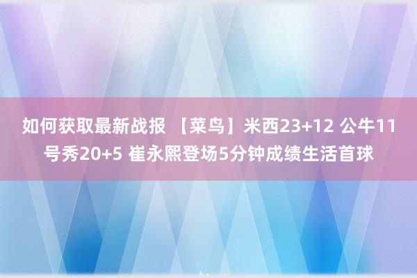 如何获取最新战报 【菜鸟】米西23+12 公牛11号秀20+5 崔永熙登场5分钟成绩生活首球