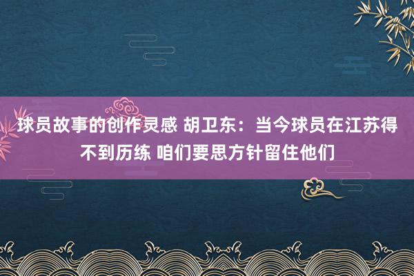 球员故事的创作灵感 胡卫东：当今球员在江苏得不到历练 咱们要思方针留住他们