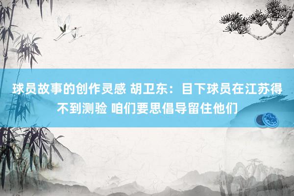 球员故事的创作灵感 胡卫东：目下球员在江苏得不到测验 咱们要思倡导留住他们