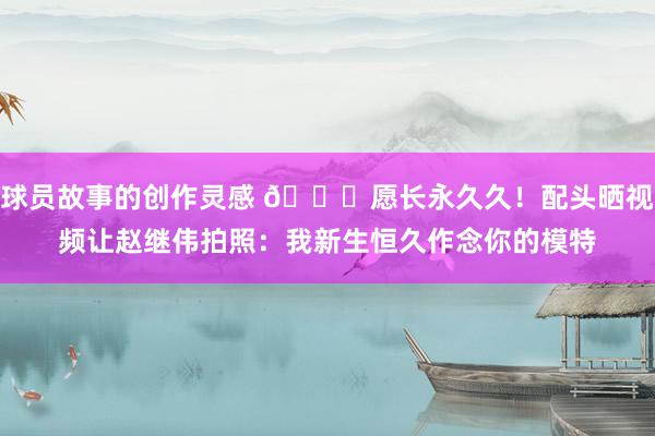 球员故事的创作灵感 😁愿长永久久！配头晒视频让赵继伟拍照：我新生恒久作念你的模特