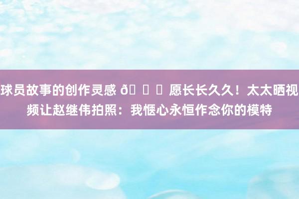 球员故事的创作灵感 😁愿长长久久！太太晒视频让赵继伟拍照：我惬心永恒作念你的模特