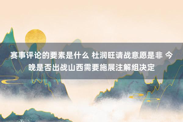 赛事评论的要素是什么 杜润旺请战意愿是非 今晚是否出战山西需要施展注解组决定