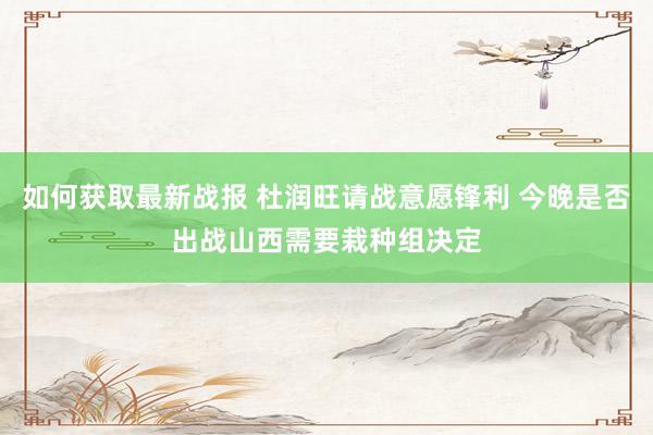 如何获取最新战报 杜润旺请战意愿锋利 今晚是否出战山西需要栽种组决定