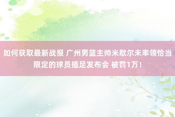 如何获取最新战报 广州男篮主帅米歇尔未率领恰当限定的球员插足发布会 被罚1万！