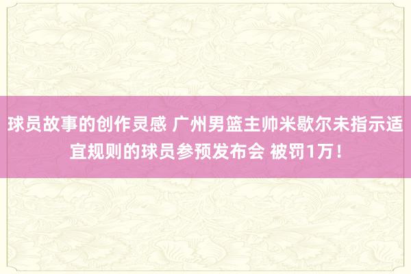 球员故事的创作灵感 广州男篮主帅米歇尔未指示适宜规则的球员参预发布会 被罚1万！