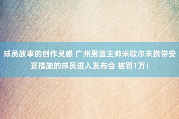 球员故事的创作灵感 广州男篮主帅米歇尔未携带安妥措施的球员进入发布会 被罚1万！