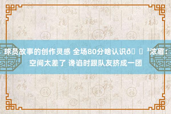 球员故事的创作灵感 全场80分啥认识😳浓眉：空间太差了 谗谄时跟队友挤成一团