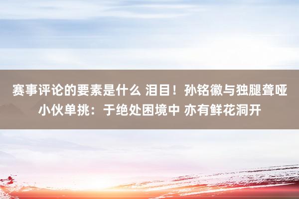 赛事评论的要素是什么 泪目！孙铭徽与独腿聋哑小伙单挑：于绝处困境中 亦有鲜花洞开