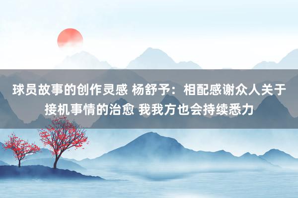 球员故事的创作灵感 杨舒予：相配感谢众人关于接机事情的治愈 我我方也会持续悉力