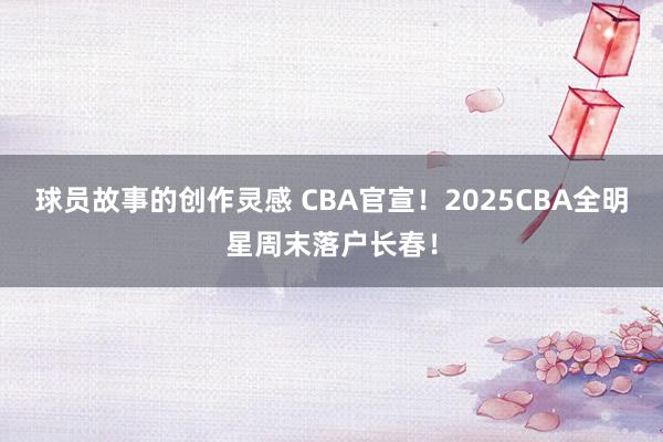 球员故事的创作灵感 CBA官宣！2025CBA全明星周末落户长春！