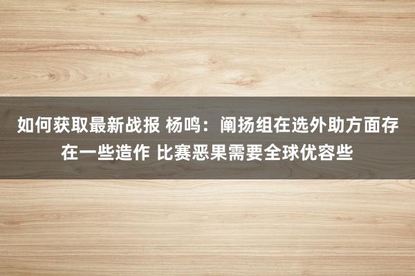 如何获取最新战报 杨鸣：阐扬组在选外助方面存在一些造作 比赛恶果需要全球优容些