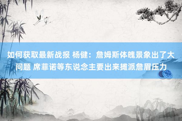 如何获取最新战报 杨健：詹姆斯体魄景象出了大问题 席菲诺等东说念主要出来摊派詹眉压力