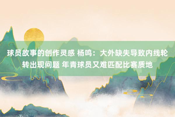 球员故事的创作灵感 杨鸣：大外缺失导致内线轮转出现问题 年青球员又难匹配比赛质地