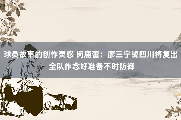 球员故事的创作灵感 闵鹿蕾：廖三宁战四川将复出 全队作念好准备不时防御