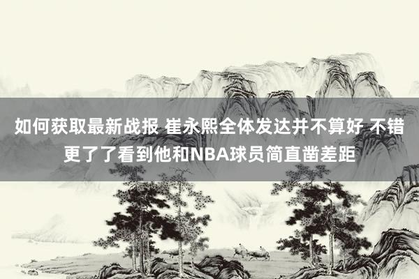 如何获取最新战报 崔永熙全体发达并不算好 不错更了了看到他和NBA球员简直凿差距